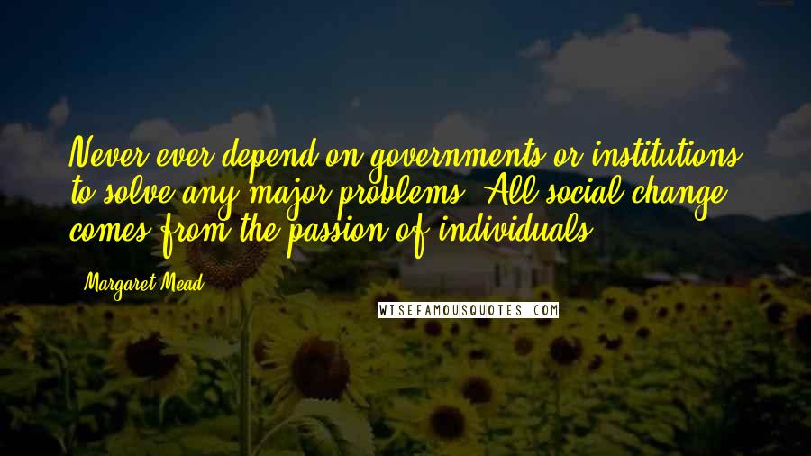 Margaret Mead Quotes: Never ever depend on governments or institutions to solve any major problems. All social change comes from the passion of individuals.