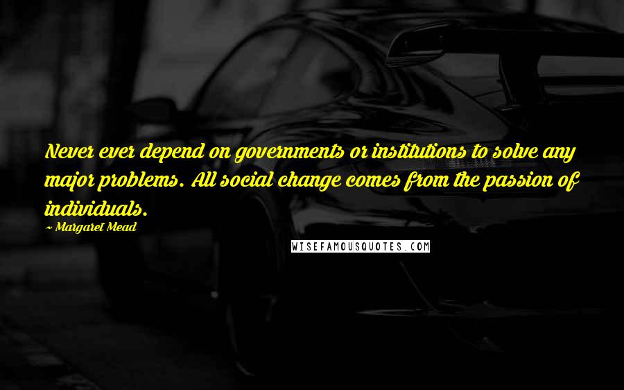 Margaret Mead Quotes: Never ever depend on governments or institutions to solve any major problems. All social change comes from the passion of individuals.