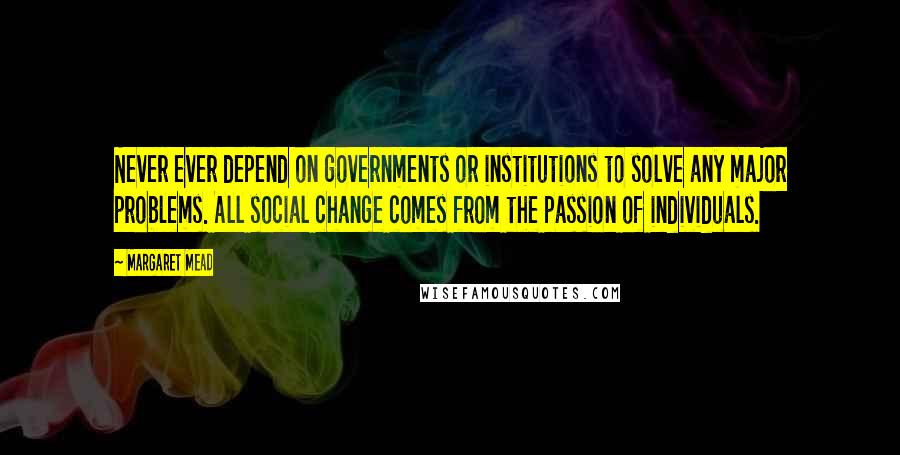 Margaret Mead Quotes: Never ever depend on governments or institutions to solve any major problems. All social change comes from the passion of individuals.