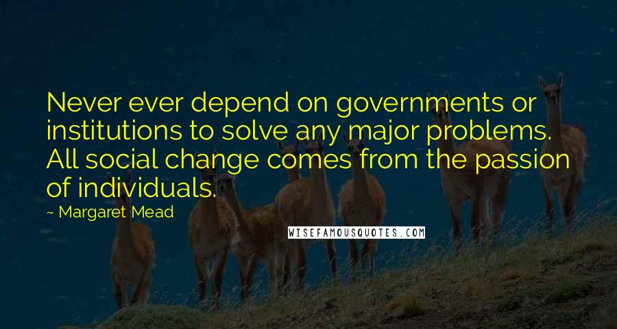 Margaret Mead Quotes: Never ever depend on governments or institutions to solve any major problems. All social change comes from the passion of individuals.