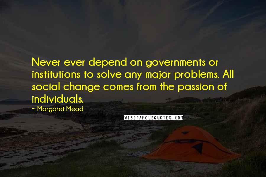 Margaret Mead Quotes: Never ever depend on governments or institutions to solve any major problems. All social change comes from the passion of individuals.