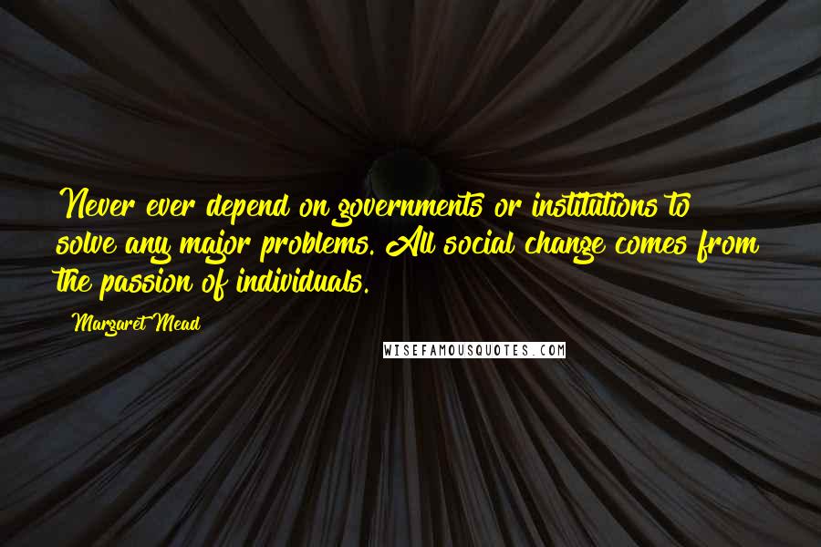 Margaret Mead Quotes: Never ever depend on governments or institutions to solve any major problems. All social change comes from the passion of individuals.