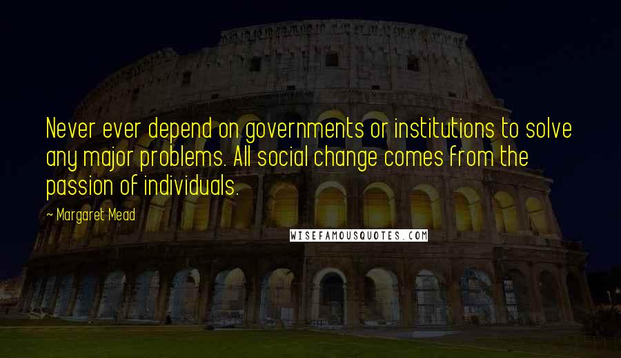 Margaret Mead Quotes: Never ever depend on governments or institutions to solve any major problems. All social change comes from the passion of individuals.