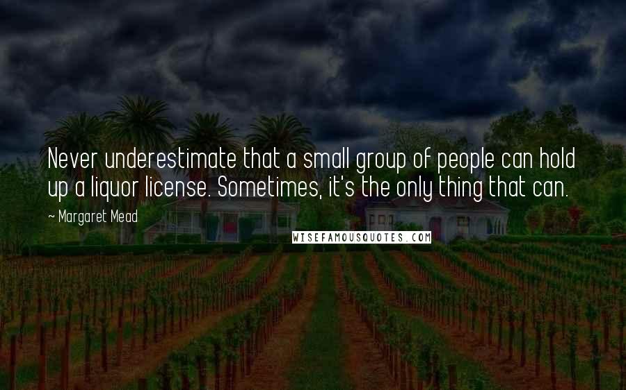 Margaret Mead Quotes: Never underestimate that a small group of people can hold up a liquor license. Sometimes, it's the only thing that can.