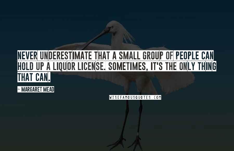 Margaret Mead Quotes: Never underestimate that a small group of people can hold up a liquor license. Sometimes, it's the only thing that can.