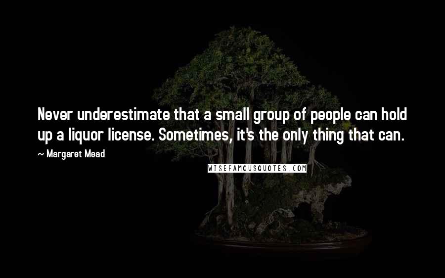 Margaret Mead Quotes: Never underestimate that a small group of people can hold up a liquor license. Sometimes, it's the only thing that can.