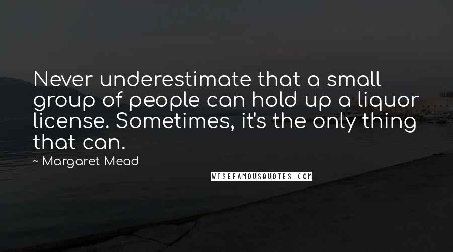 Margaret Mead Quotes: Never underestimate that a small group of people can hold up a liquor license. Sometimes, it's the only thing that can.