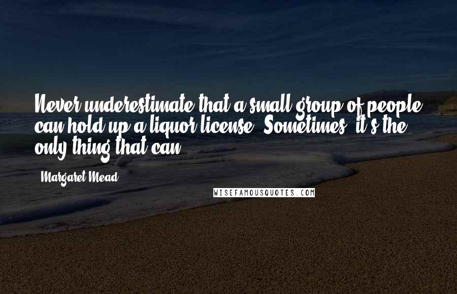 Margaret Mead Quotes: Never underestimate that a small group of people can hold up a liquor license. Sometimes, it's the only thing that can.