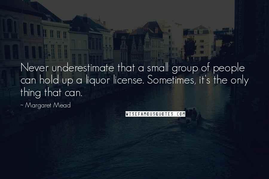 Margaret Mead Quotes: Never underestimate that a small group of people can hold up a liquor license. Sometimes, it's the only thing that can.