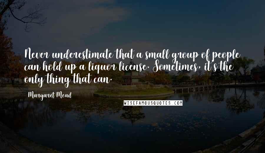 Margaret Mead Quotes: Never underestimate that a small group of people can hold up a liquor license. Sometimes, it's the only thing that can.