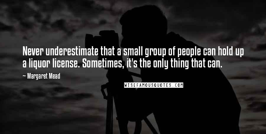 Margaret Mead Quotes: Never underestimate that a small group of people can hold up a liquor license. Sometimes, it's the only thing that can.