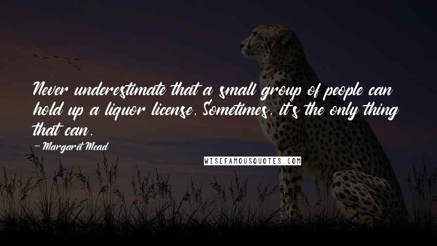 Margaret Mead Quotes: Never underestimate that a small group of people can hold up a liquor license. Sometimes, it's the only thing that can.