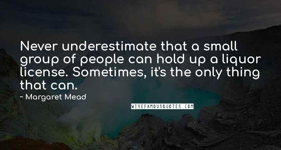 Margaret Mead Quotes: Never underestimate that a small group of people can hold up a liquor license. Sometimes, it's the only thing that can.