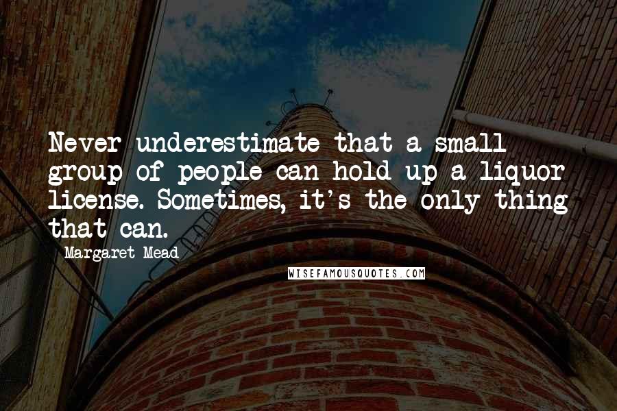 Margaret Mead Quotes: Never underestimate that a small group of people can hold up a liquor license. Sometimes, it's the only thing that can.