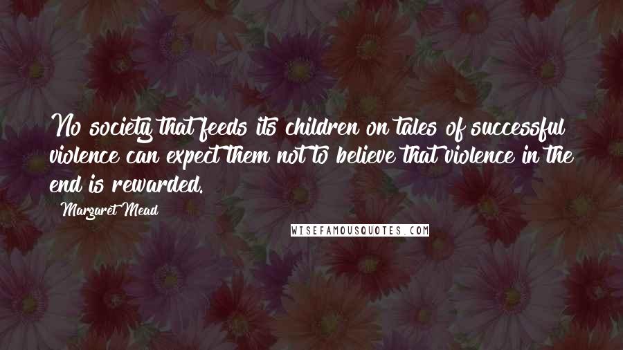 Margaret Mead Quotes: No society that feeds its children on tales of successful violence can expect them not to believe that violence in the end is rewarded.