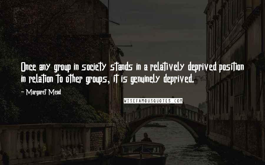 Margaret Mead Quotes: Once any group in society stands in a relatively deprived position in relation to other groups, it is genuinely deprived.