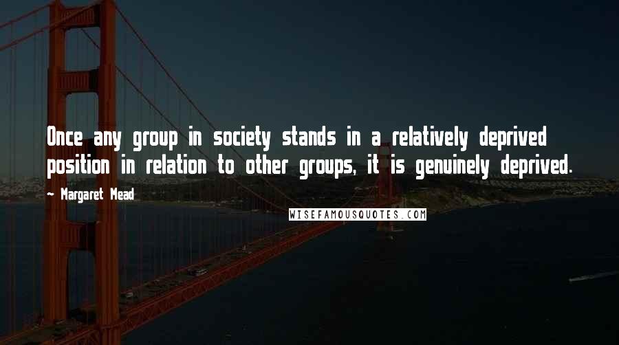 Margaret Mead Quotes: Once any group in society stands in a relatively deprived position in relation to other groups, it is genuinely deprived.