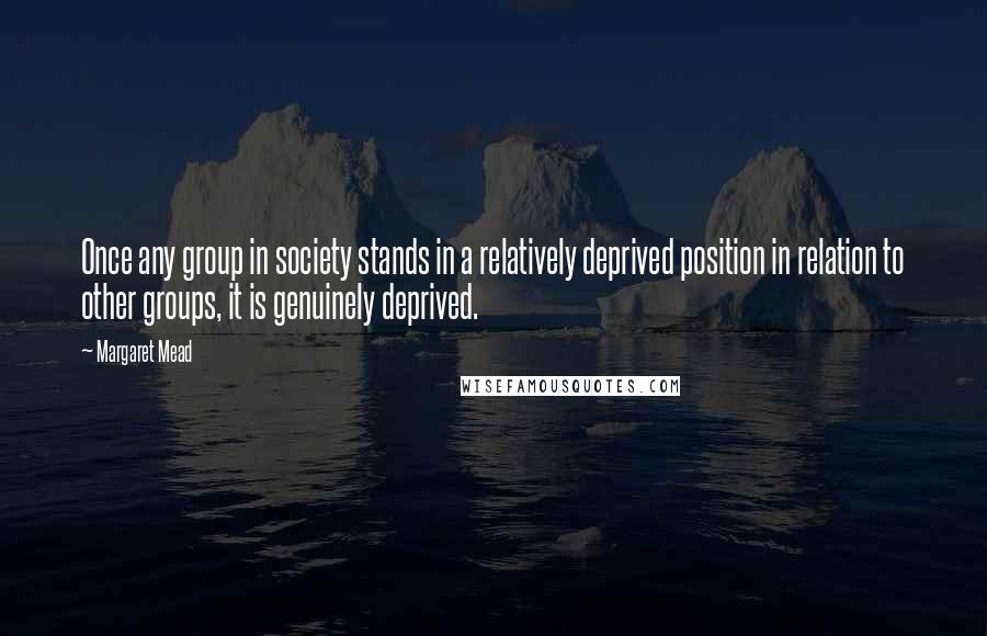 Margaret Mead Quotes: Once any group in society stands in a relatively deprived position in relation to other groups, it is genuinely deprived.