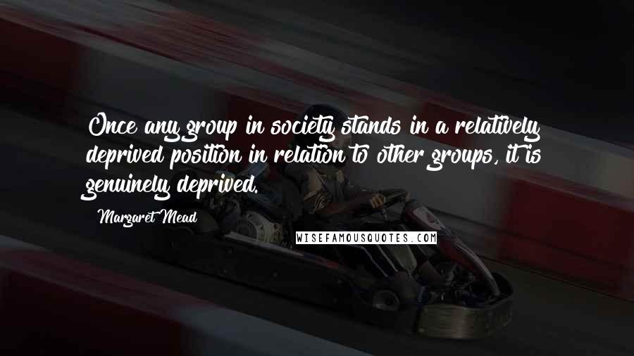 Margaret Mead Quotes: Once any group in society stands in a relatively deprived position in relation to other groups, it is genuinely deprived.