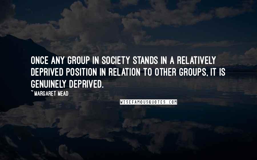Margaret Mead Quotes: Once any group in society stands in a relatively deprived position in relation to other groups, it is genuinely deprived.