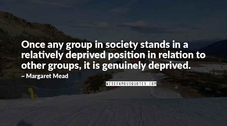 Margaret Mead Quotes: Once any group in society stands in a relatively deprived position in relation to other groups, it is genuinely deprived.