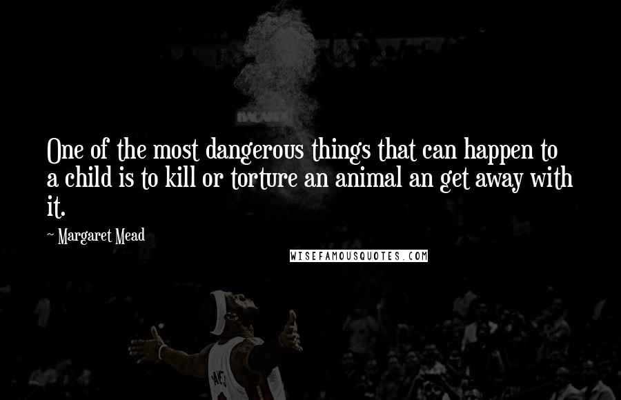 Margaret Mead Quotes: One of the most dangerous things that can happen to a child is to kill or torture an animal an get away with it.