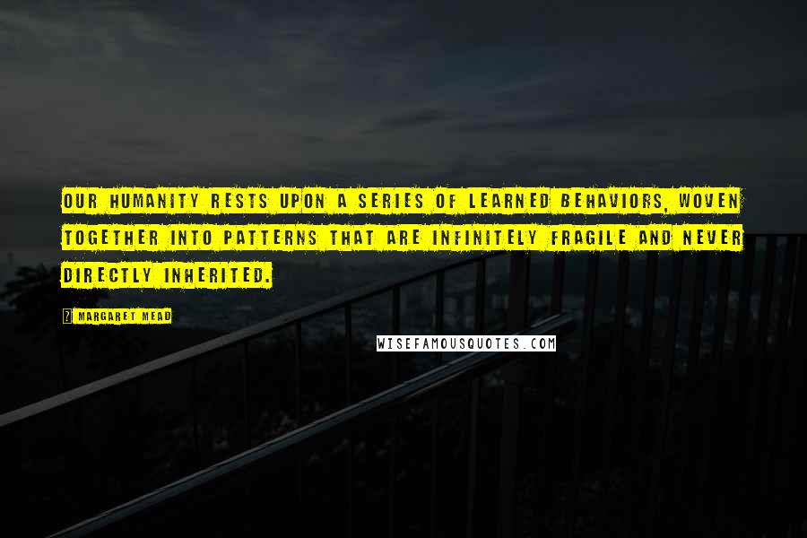 Margaret Mead Quotes: Our humanity rests upon a series of learned behaviors, woven together into patterns that are infinitely fragile and never directly inherited.