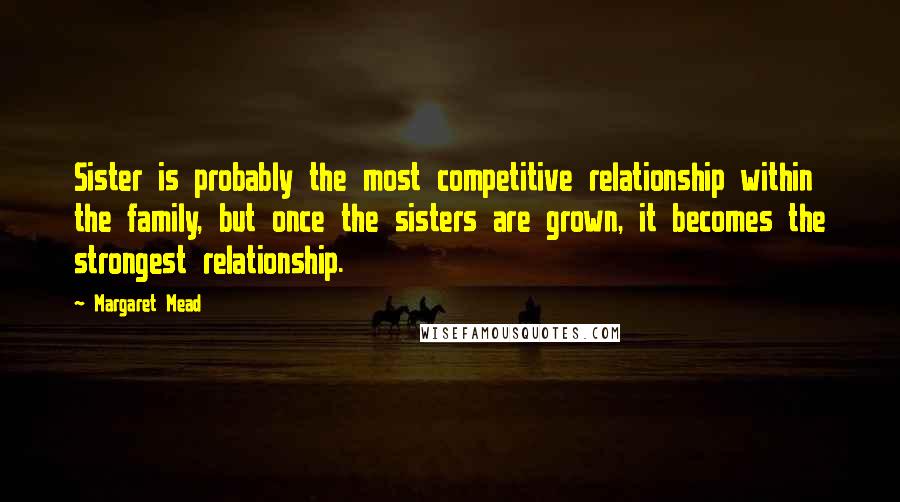 Margaret Mead Quotes: Sister is probably the most competitive relationship within the family, but once the sisters are grown, it becomes the strongest relationship.