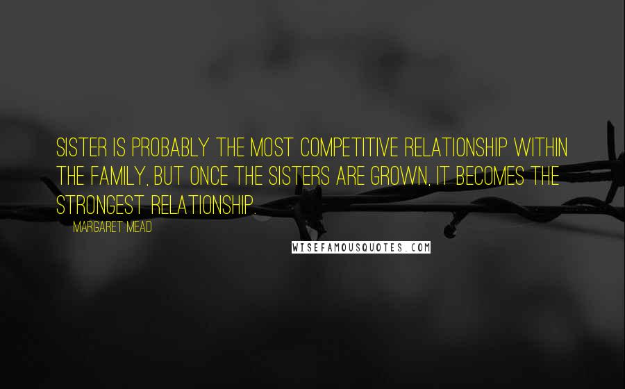Margaret Mead Quotes: Sister is probably the most competitive relationship within the family, but once the sisters are grown, it becomes the strongest relationship.