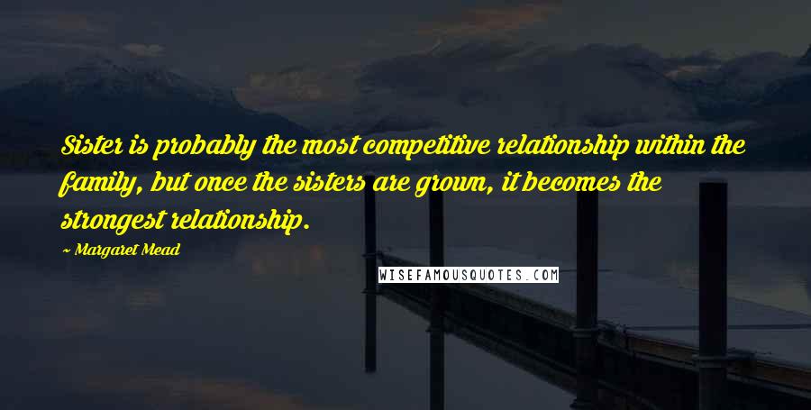 Margaret Mead Quotes: Sister is probably the most competitive relationship within the family, but once the sisters are grown, it becomes the strongest relationship.