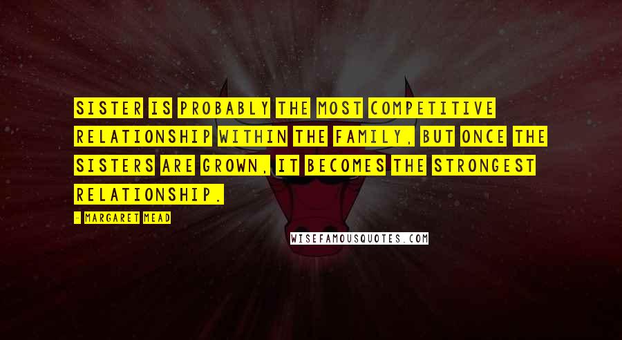 Margaret Mead Quotes: Sister is probably the most competitive relationship within the family, but once the sisters are grown, it becomes the strongest relationship.
