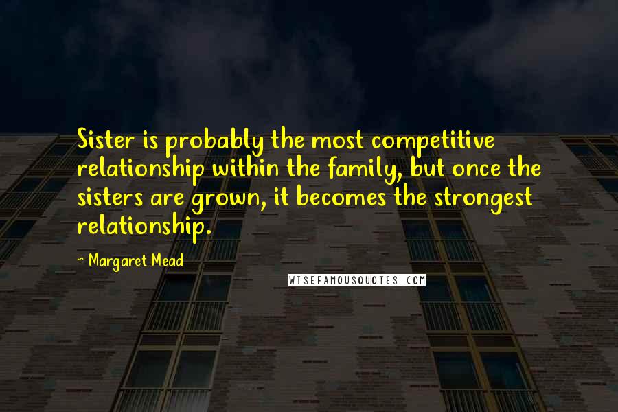 Margaret Mead Quotes: Sister is probably the most competitive relationship within the family, but once the sisters are grown, it becomes the strongest relationship.