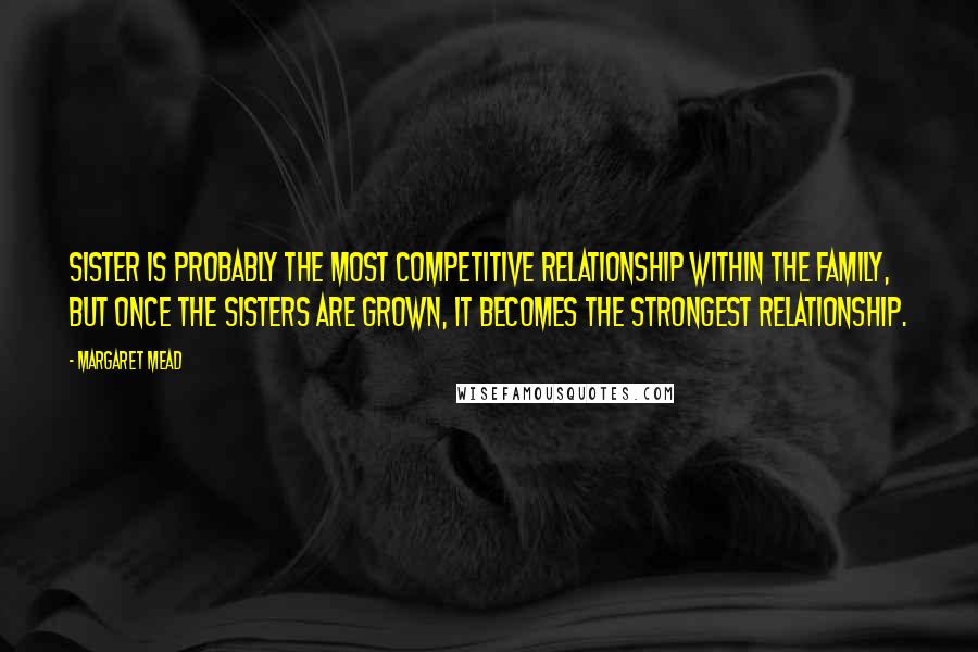 Margaret Mead Quotes: Sister is probably the most competitive relationship within the family, but once the sisters are grown, it becomes the strongest relationship.