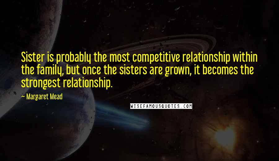 Margaret Mead Quotes: Sister is probably the most competitive relationship within the family, but once the sisters are grown, it becomes the strongest relationship.