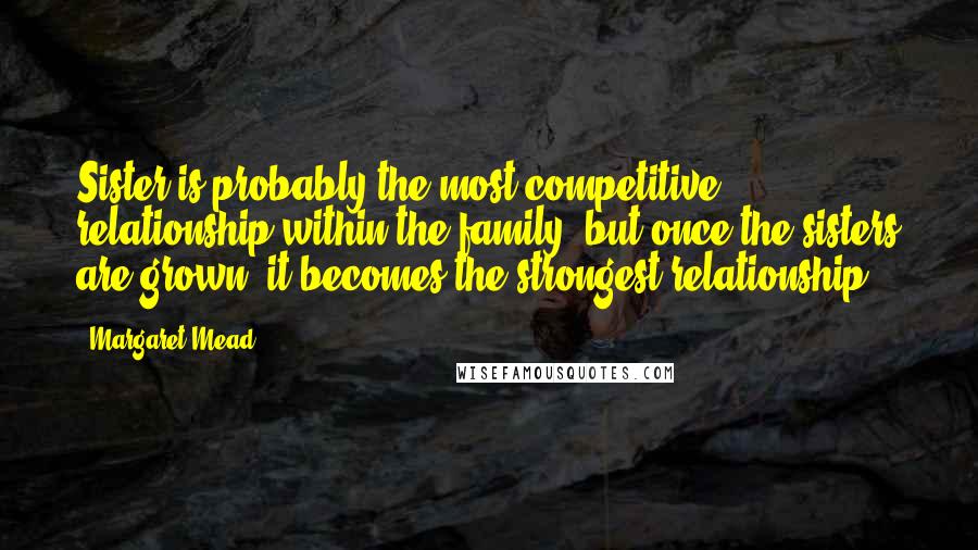 Margaret Mead Quotes: Sister is probably the most competitive relationship within the family, but once the sisters are grown, it becomes the strongest relationship.