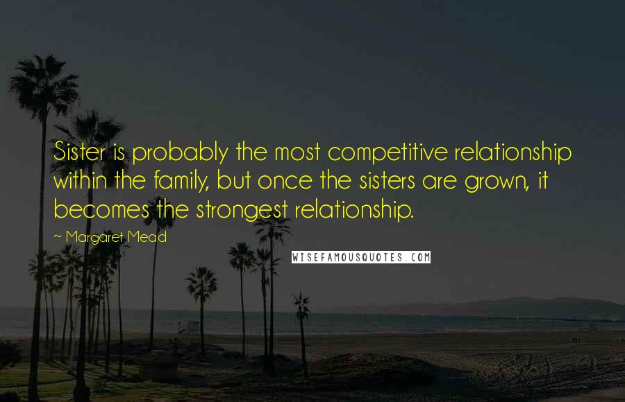 Margaret Mead Quotes: Sister is probably the most competitive relationship within the family, but once the sisters are grown, it becomes the strongest relationship.