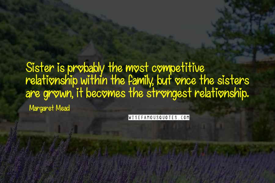 Margaret Mead Quotes: Sister is probably the most competitive relationship within the family, but once the sisters are grown, it becomes the strongest relationship.