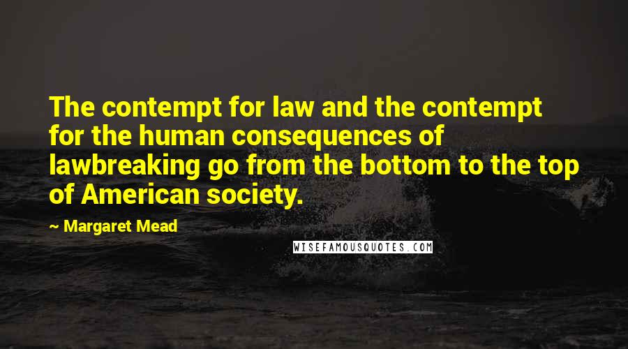 Margaret Mead Quotes: The contempt for law and the contempt for the human consequences of lawbreaking go from the bottom to the top of American society.
