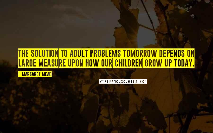 Margaret Mead Quotes: The solution to adult problems tomorrow depends on large measure upon how our children grow up today.