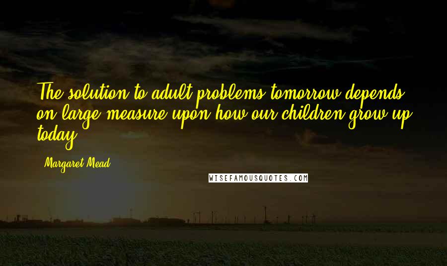 Margaret Mead Quotes: The solution to adult problems tomorrow depends on large measure upon how our children grow up today.