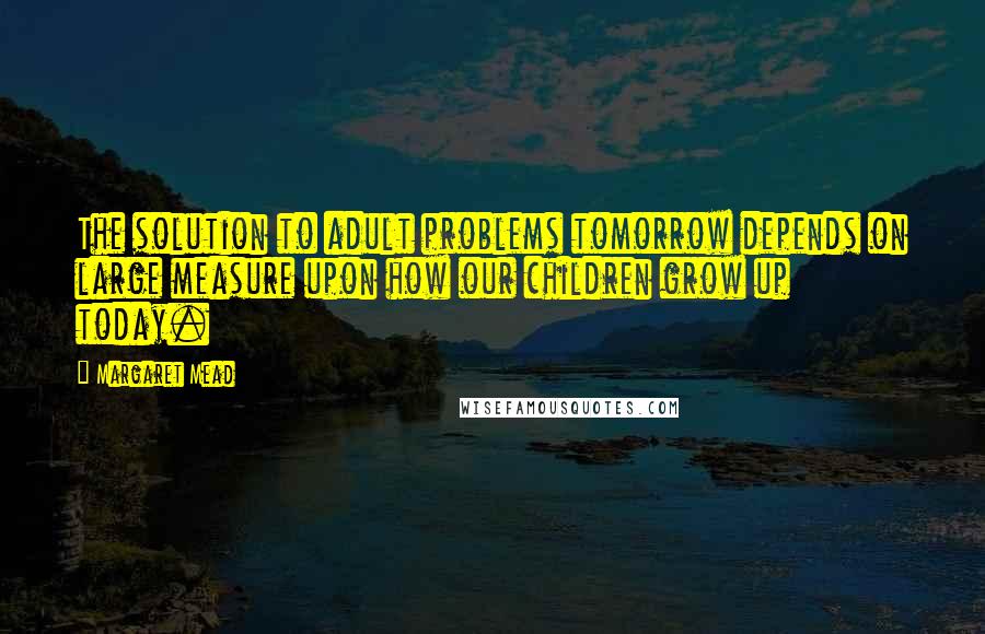 Margaret Mead Quotes: The solution to adult problems tomorrow depends on large measure upon how our children grow up today.