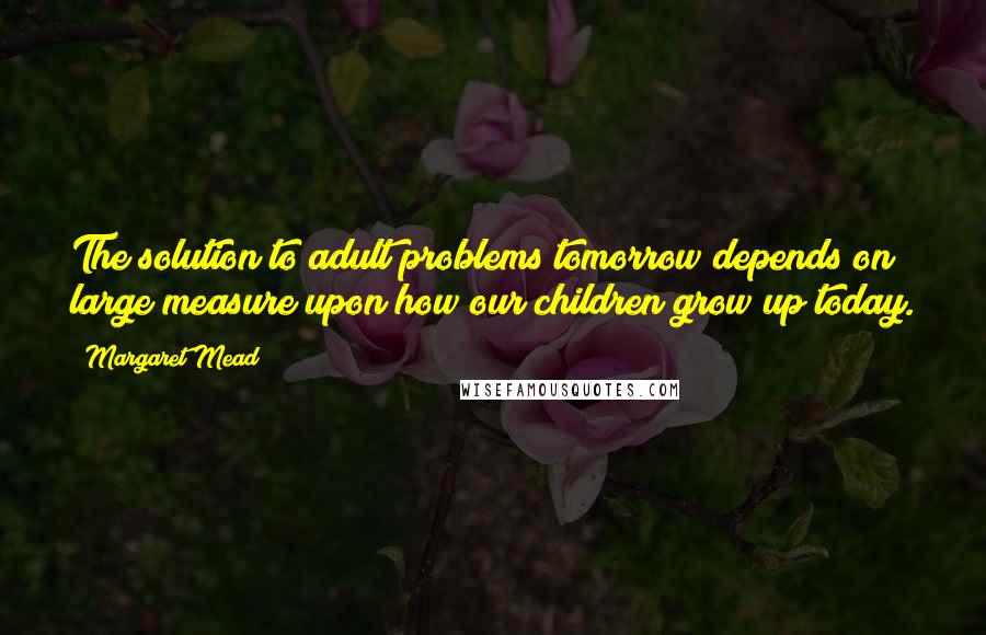 Margaret Mead Quotes: The solution to adult problems tomorrow depends on large measure upon how our children grow up today.