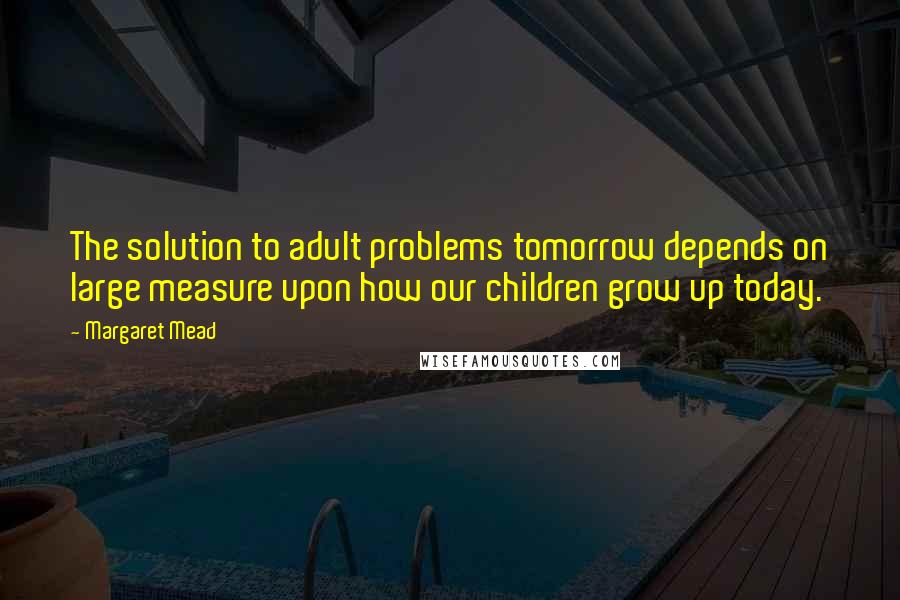 Margaret Mead Quotes: The solution to adult problems tomorrow depends on large measure upon how our children grow up today.