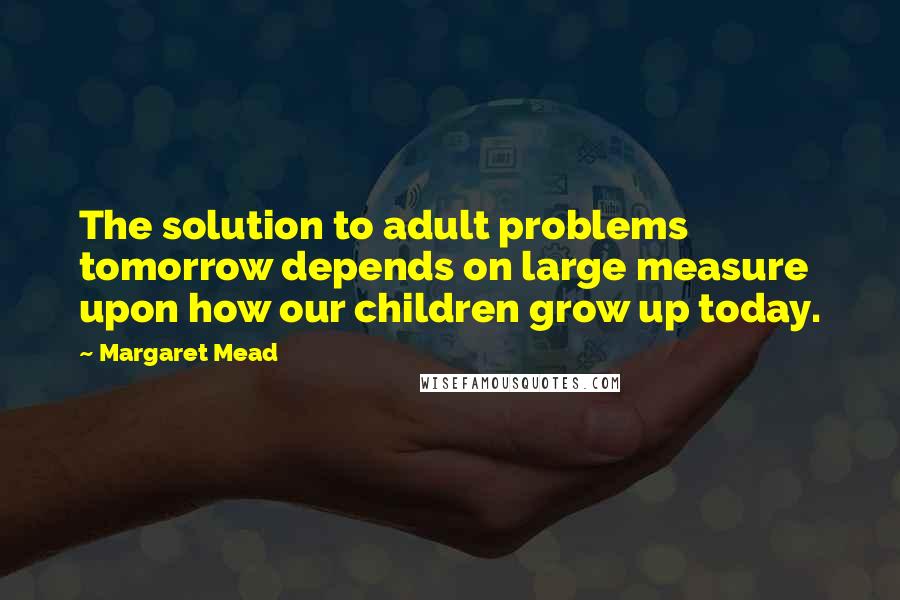 Margaret Mead Quotes: The solution to adult problems tomorrow depends on large measure upon how our children grow up today.