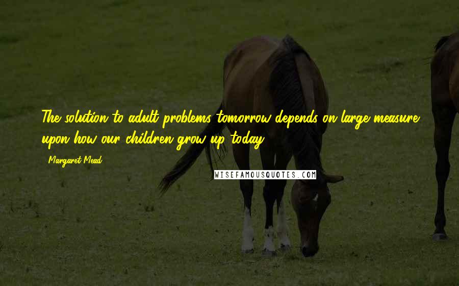 Margaret Mead Quotes: The solution to adult problems tomorrow depends on large measure upon how our children grow up today.