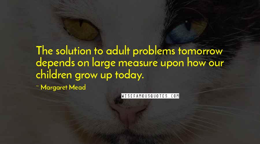 Margaret Mead Quotes: The solution to adult problems tomorrow depends on large measure upon how our children grow up today.