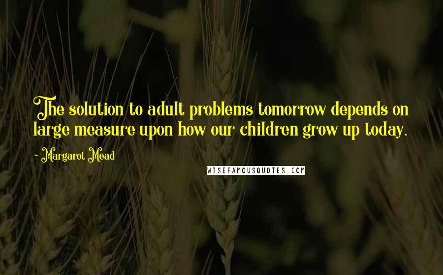 Margaret Mead Quotes: The solution to adult problems tomorrow depends on large measure upon how our children grow up today.