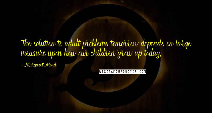 Margaret Mead Quotes: The solution to adult problems tomorrow depends on large measure upon how our children grow up today.