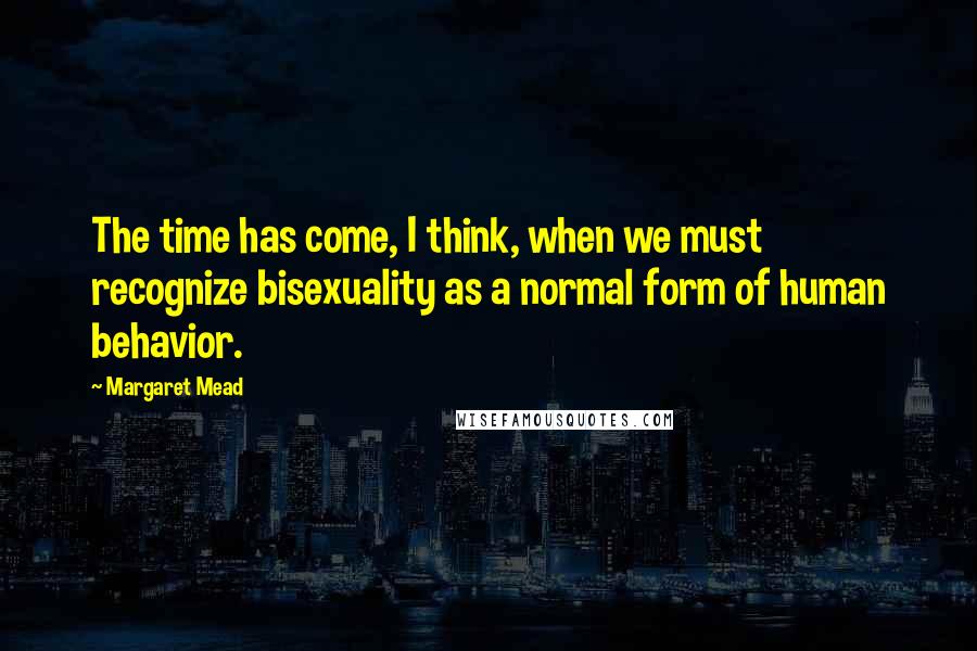 Margaret Mead Quotes: The time has come, I think, when we must recognize bisexuality as a normal form of human behavior.