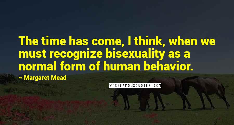 Margaret Mead Quotes: The time has come, I think, when we must recognize bisexuality as a normal form of human behavior.